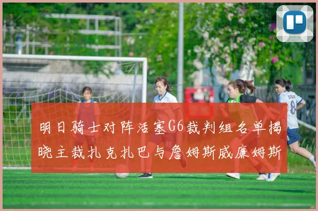 明日骑士对阵活塞G6裁判组名单揭晓主裁扎克扎巴与詹姆斯威廉姆斯在列