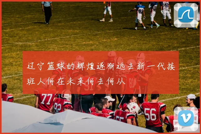 辽宁篮球的辉煌逐渐远去新一代接班人何在未来何去何从