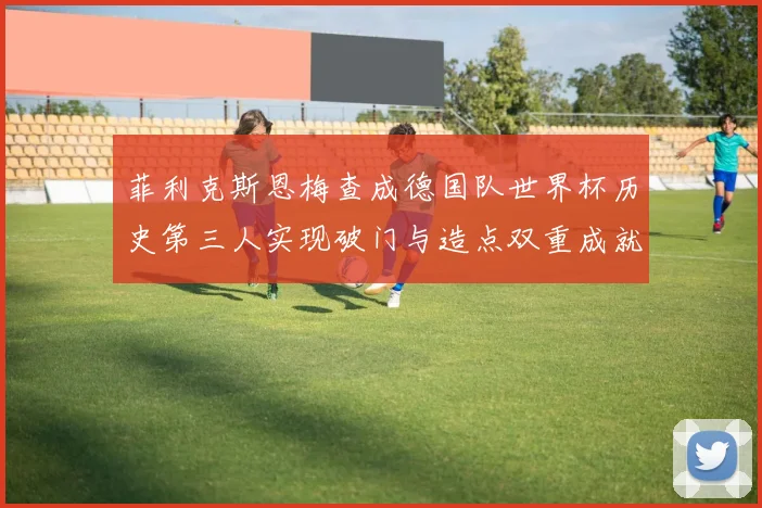 菲利克斯恩梅查成德国队世界杯历史第三人实现破门与造点双重成就