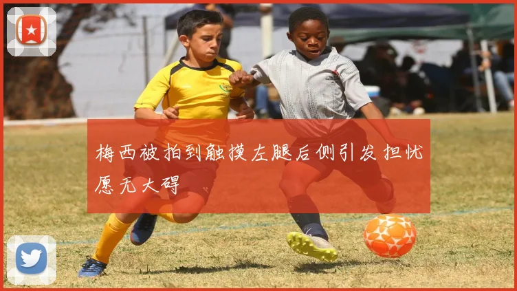 梅西被拍到触摸左腿后侧引发担忧愿无大碍