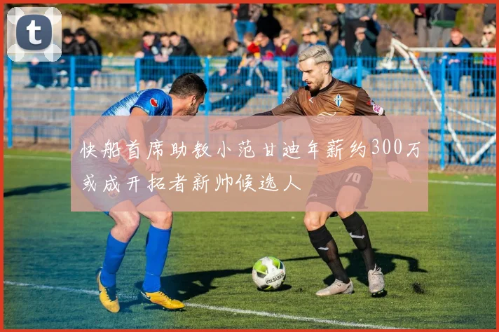 快船首席助教小范甘迪年薪约300万或成开拓者新帅候选人