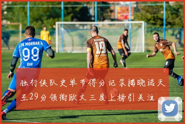 独行侠队史单节得分记录揭晓诺天王29分领衔欧文三度上榜引关注
