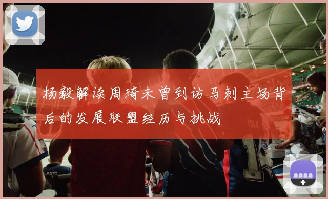 杨毅解读周琦未曾到访马刺主场背后的发展联盟经历与挑战