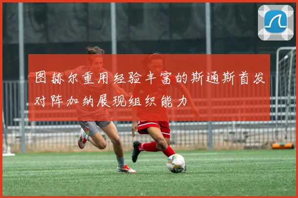 图赫尔重用经验丰富的斯通斯首发对阵加纳展现组织能力