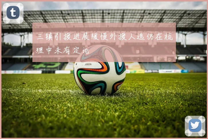 三镇引援进展缓慢外援人选仍在梳理中未有定论