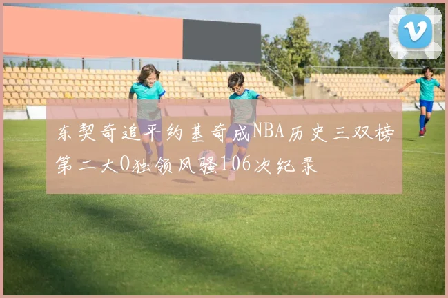 东契奇追平约基奇成NBA历史三双榜第二大O独领风骚106次纪录
