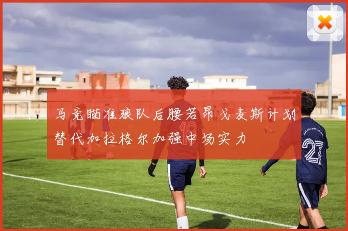 马竞瞄准狼队后腰若昂戈麦斯计划替代加拉格尔加强中场实力
