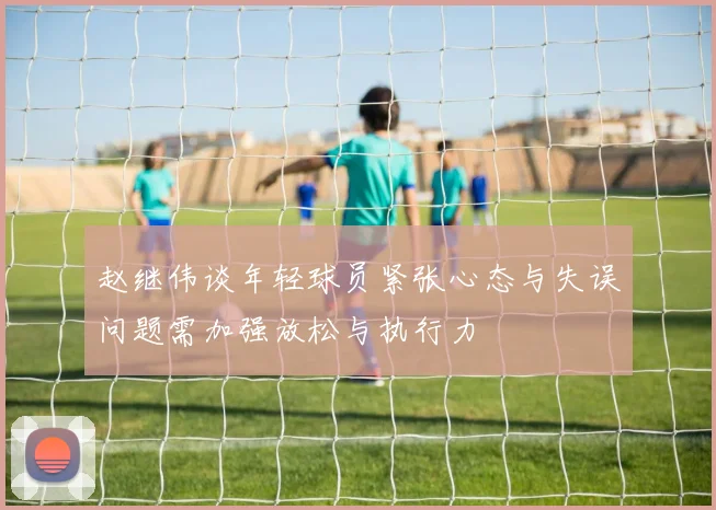 赵继伟谈年轻球员紧张心态与失误问题需加强放松与执行力