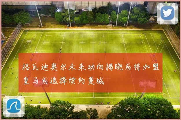 格瓦迪奥尔未来动向揭晓或将加盟皇马或选择续约曼城